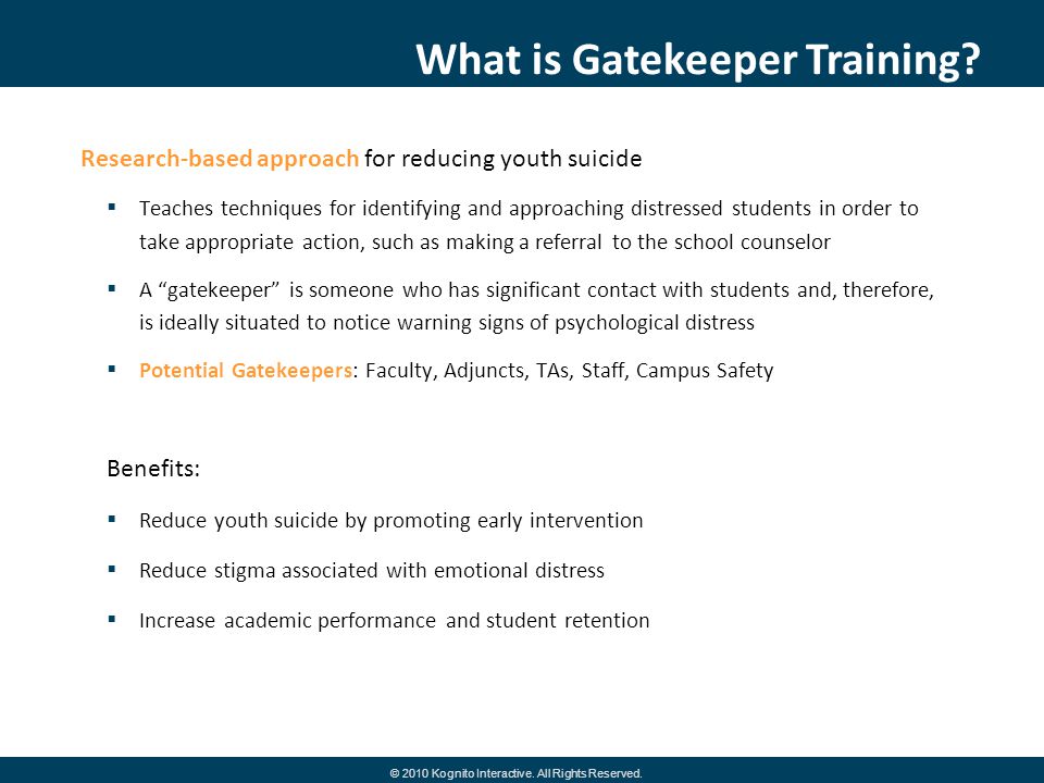 Research-based approach for reducing youth suicide Teaches techniques for identifying and approaching distressed students in order to take appropriate action, such as making a referral to the school counselor A gatekeeper is someone who has significant contact with students and, therefore, is ideally situated to notice warning signs of psychological distress Potential Gatekeepers: Faculty, Adjuncts, TAs, Staff, Campus Safety Benefits: Reduce youth suicide by promoting early intervention Reduce stigma associated with emotional distress Increase academic performance and student retention What is Gatekeeper Training.
