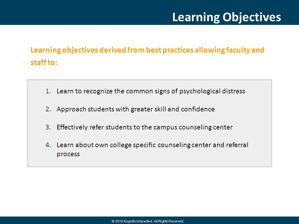 Learning objectives derived from best practices allowing faculty and staff to: Learning Objectives 1.Learn to recognize the common signs of psychological distress 2.Approach students with greater skill and confidence 3.Effectively refer students to the campus counseling center 4.Learn about own college specific counseling center and referral process © 2010 Kognito Interactive.