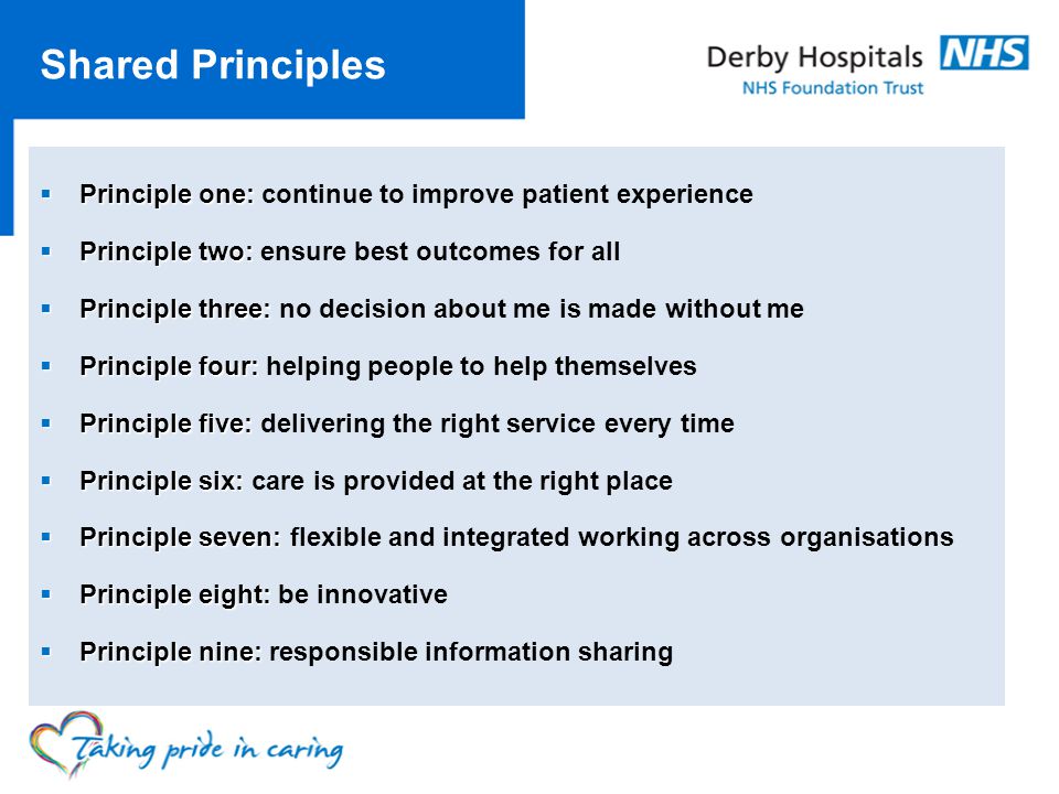 Shared Principles Principle one: Principle one: continue to improve patient experience Principle two: Principle two: ensure best outcomes for all Principle three: Principle three: no decision about me is made without me Principle four: Principle four: helping people to help themselves Principle five: Principle five: delivering the right service every time Principle six: Principle six: care is provided at the right place Principle seven: Principle seven: flexible and integrated working across organisations Principle eight: Principle eight: be innovative Principle nine: Principle nine: responsible information sharing