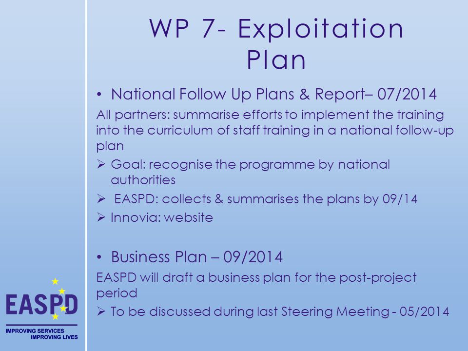 WP 7- Exploitation Plan National Follow Up Plans & Report– 07/2014 All partners: summarise efforts to implement the training into the curriculum of staff training in a national follow-up plan Goal: recognise the programme by national authorities EASPD: collects & summarises the plans by 09/14 Innovia: website Business Plan – 09/2014 EASPD will draft a business plan for the post-project period To be discussed during last Steering Meeting - 05/2014