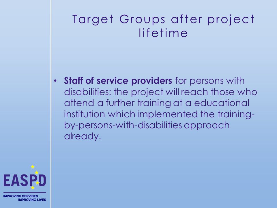 Target Groups after project lifetime Staff of service providers for persons with disabilities: the project will reach those who attend a further training at a educational institution which implemented the training- by-persons-with-disabilities approach already.