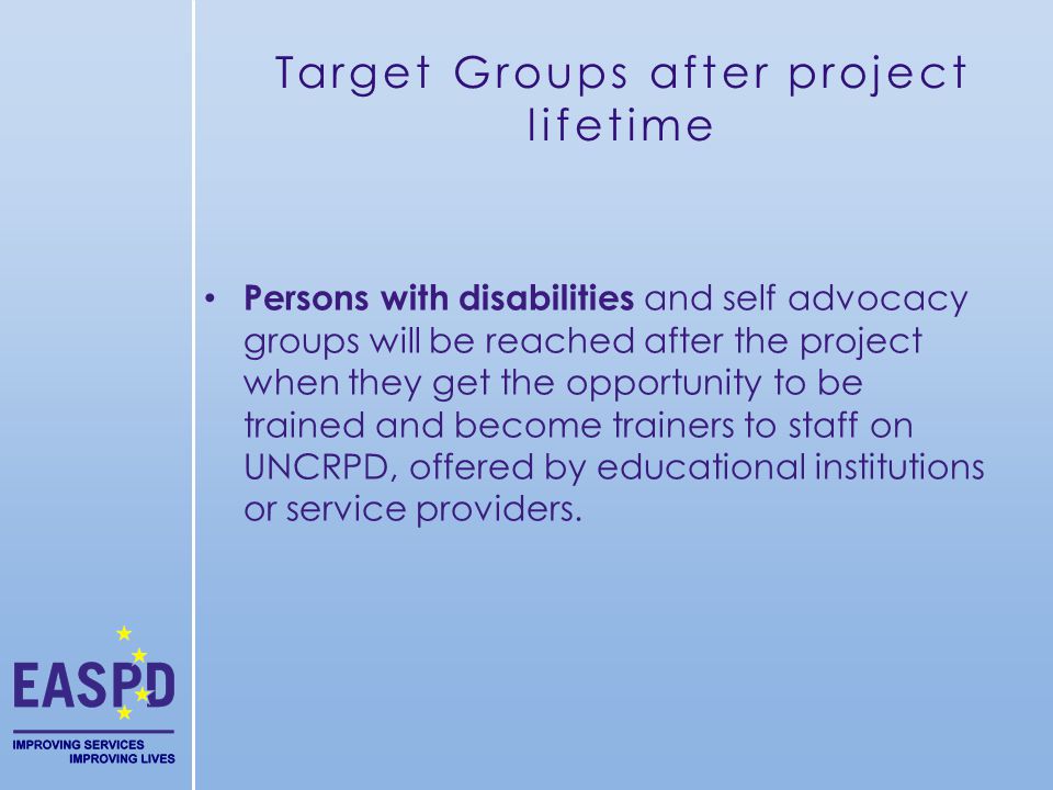 Target Groups after project lifetime Persons with disabilities and self advocacy groups will be reached after the project when they get the opportunity to be trained and become trainers to staff on UNCRPD, offered by educational institutions or service providers.