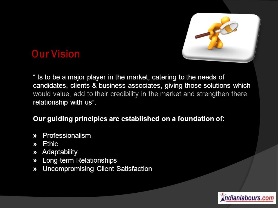 Our Vision Is to be a major player in the market, catering to the needs of candidates, clients & business associates, giving those solutions which would value, add to their credibility in the market and strengthen there relationship with us.