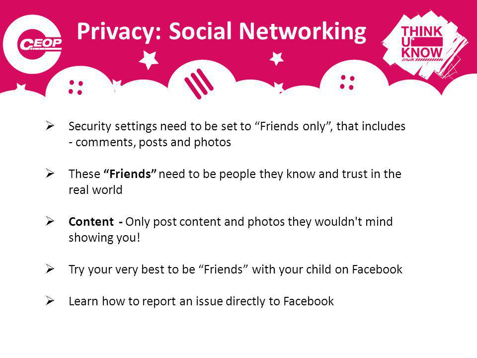 Privacy: Social Networking Security settings need to be set to Friends only, that includes - comments, posts and photos These Friends need to be people they know and trust in the real world Content - Only post content and photos they wouldn t mind showing you.