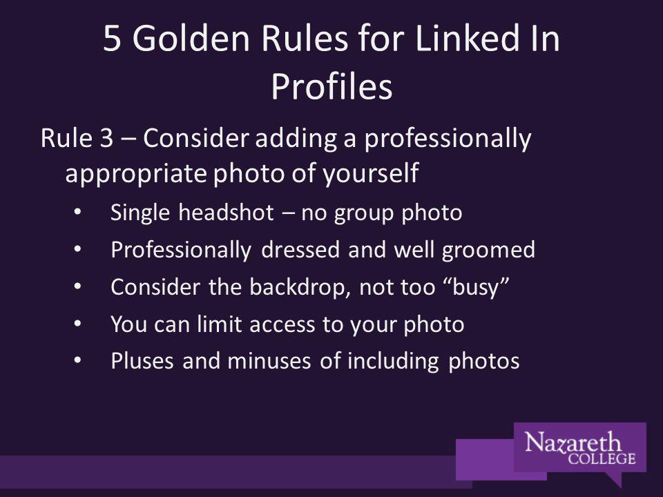 5 Golden Rules for Linked In Profiles Rule 3 – Consider adding a professionally appropriate photo of yourself Single headshot – no group photo Professionally dressed and well groomed Consider the backdrop, not too busy You can limit access to your photo Pluses and minuses of including photos