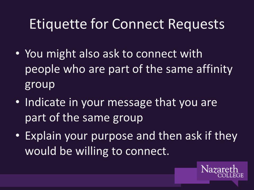 Etiquette for Connect Requests You might also ask to connect with people who are part of the same affinity group Indicate in your message that you are part of the same group Explain your purpose and then ask if they would be willing to connect.