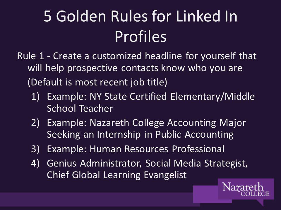 5 Golden Rules for Linked In Profiles Rule 1 - Create a customized headline for yourself that will help prospective contacts know who you are (Default is most recent job title) 1)Example: NY State Certified Elementary/Middle School Teacher 2)Example: Nazareth College Accounting Major Seeking an Internship in Public Accounting 3)Example: Human Resources Professional 4)Genius Administrator, Social Media Strategist, Chief Global Learning Evangelist