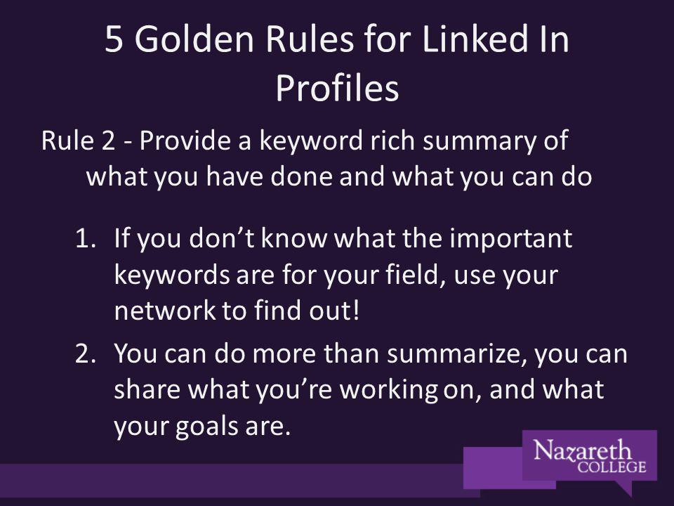 5 Golden Rules for Linked In Profiles Rule 2 - Provide a keyword rich summary of what you have done and what you can do 1.If you dont know what the important keywords are for your field, use your network to find out.