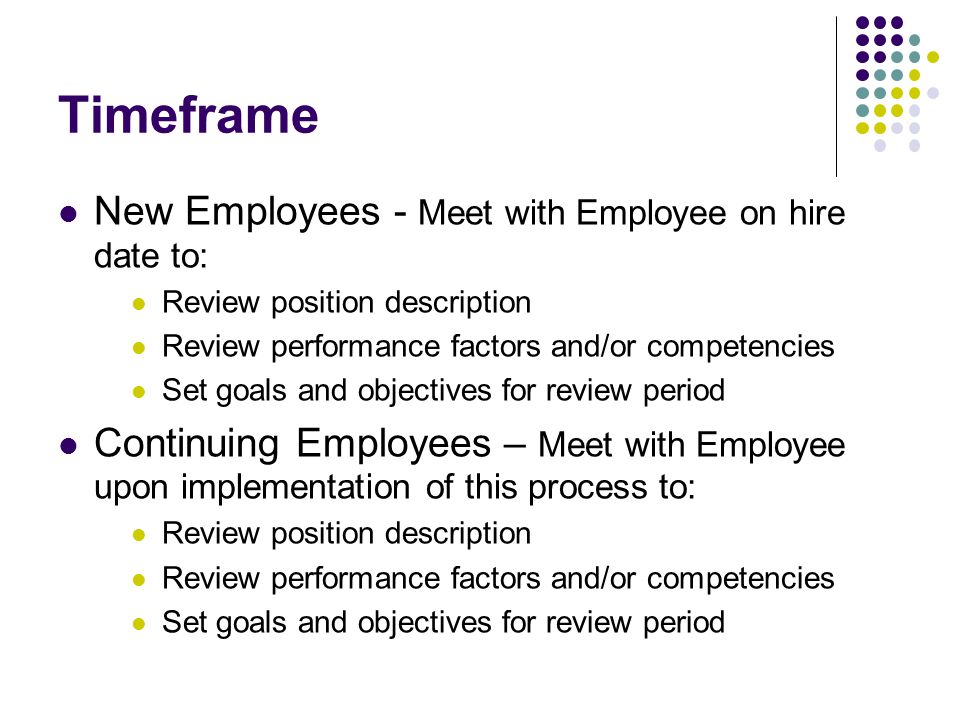 Timeframe New Employees - Meet with Employee on hire date to: Review position description Review performance factors and/or competencies Set goals and objectives for review period Continuing Employees – Meet with Employee upon implementation of this process to: Review position description Review performance factors and/or competencies Set goals and objectives for review period