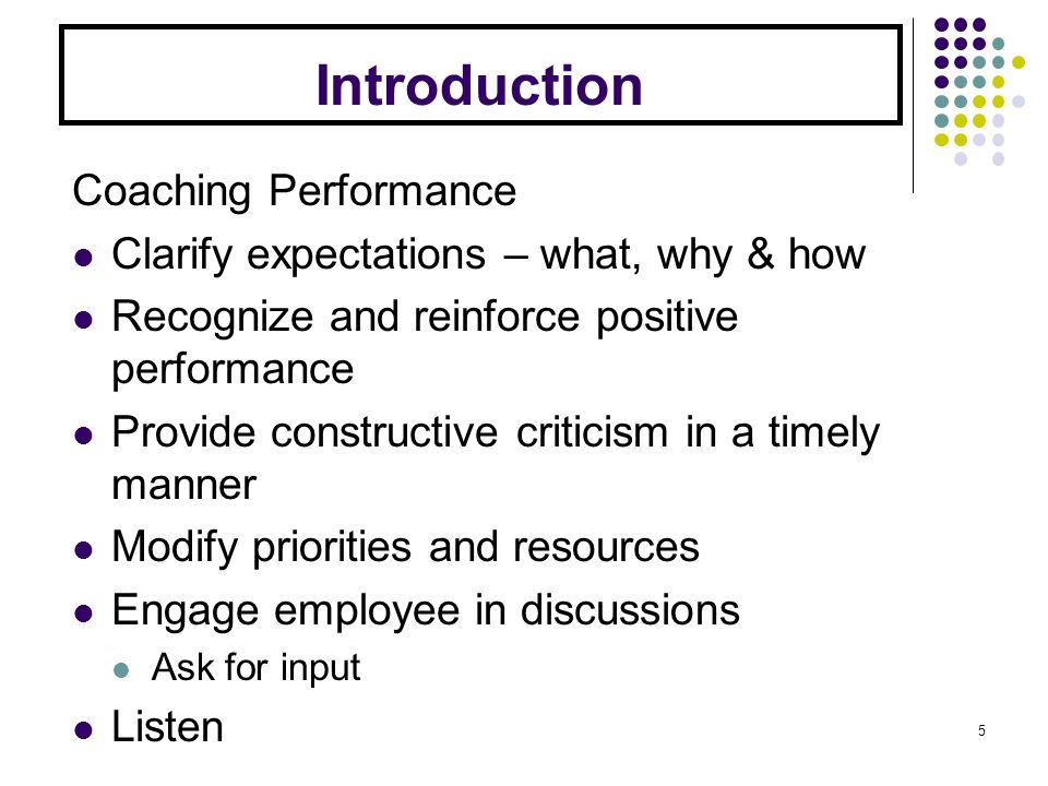 Introduction Coaching Performance Clarify expectations – what, why & how Recognize and reinforce positive performance Provide constructive criticism in a timely manner Modify priorities and resources Engage employee in discussions Ask for input Listen 5