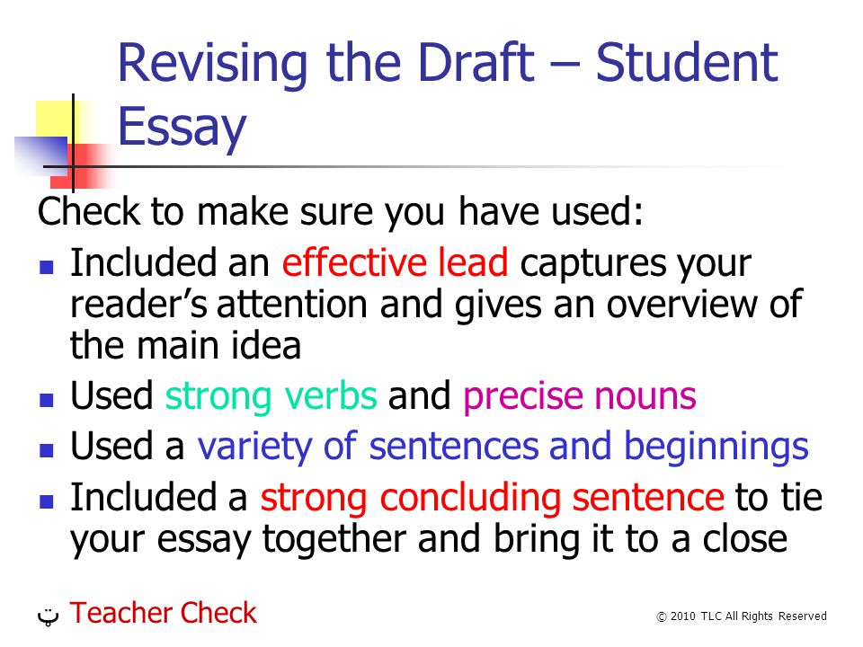 Revising the Draft – Student Essay Check to make sure you have used: Included an effective lead captures your readers attention and gives an overview of the main idea Used strong verbs and precise nouns Used a variety of sentences and beginnings Included a strong concluding sentence to tie your essay together and bring it to a close ټ Teacher Check © 2010 TLC All Rights Reserved