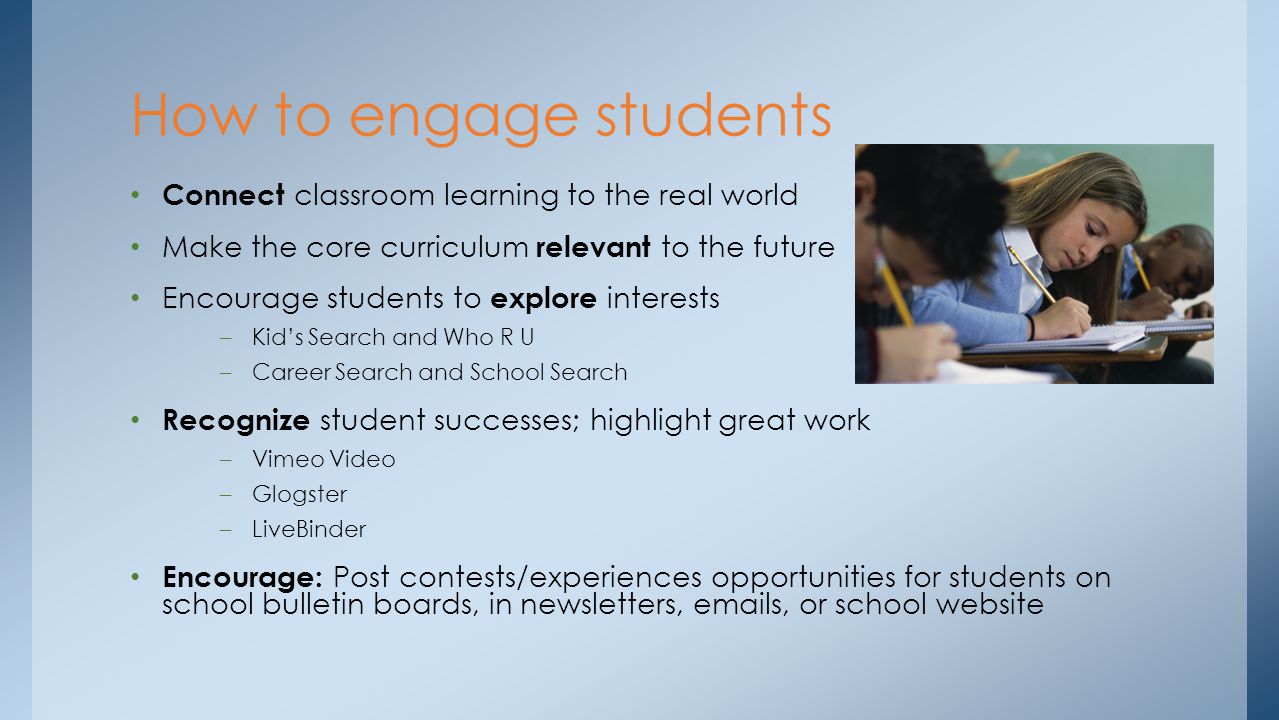 Connect classroom learning to the real world Make the core curriculum relevant to the future Encourage students to explore interests –Kids Search and Who R U –Career Search and School Search Recognize student successes; highlight great work –Vimeo Video –Glogster –LiveBinder Encourage: Post contests/experiences opportunities for students on school bulletin boards, in newsletters,  s, or school website How to engage students
