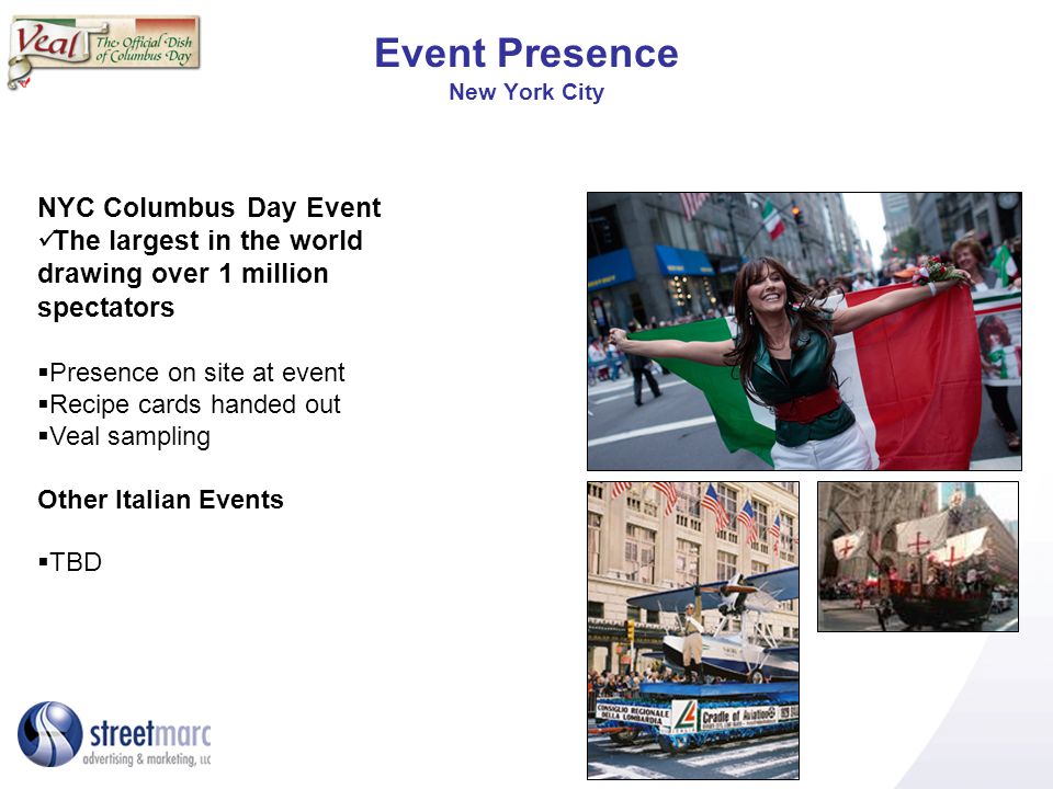 Event Presence New York City NYC Columbus Day Event The largest in the world drawing over 1 million spectators Presence on site at event Recipe cards handed out Veal sampling Other Italian Events TBD