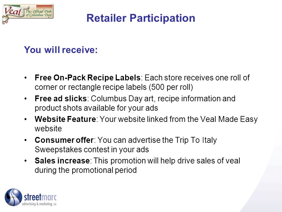 Retailer Participation You will receive: Free On-Pack Recipe Labels: Each store receives one roll of corner or rectangle recipe labels (500 per roll) Free ad slicks: Columbus Day art, recipe information and product shots available for your ads Website Feature: Your website linked from the Veal Made Easy website Consumer offer: You can advertise the Trip To Italy Sweepstakes contest in your ads Sales increase: This promotion will help drive sales of veal during the promotional period