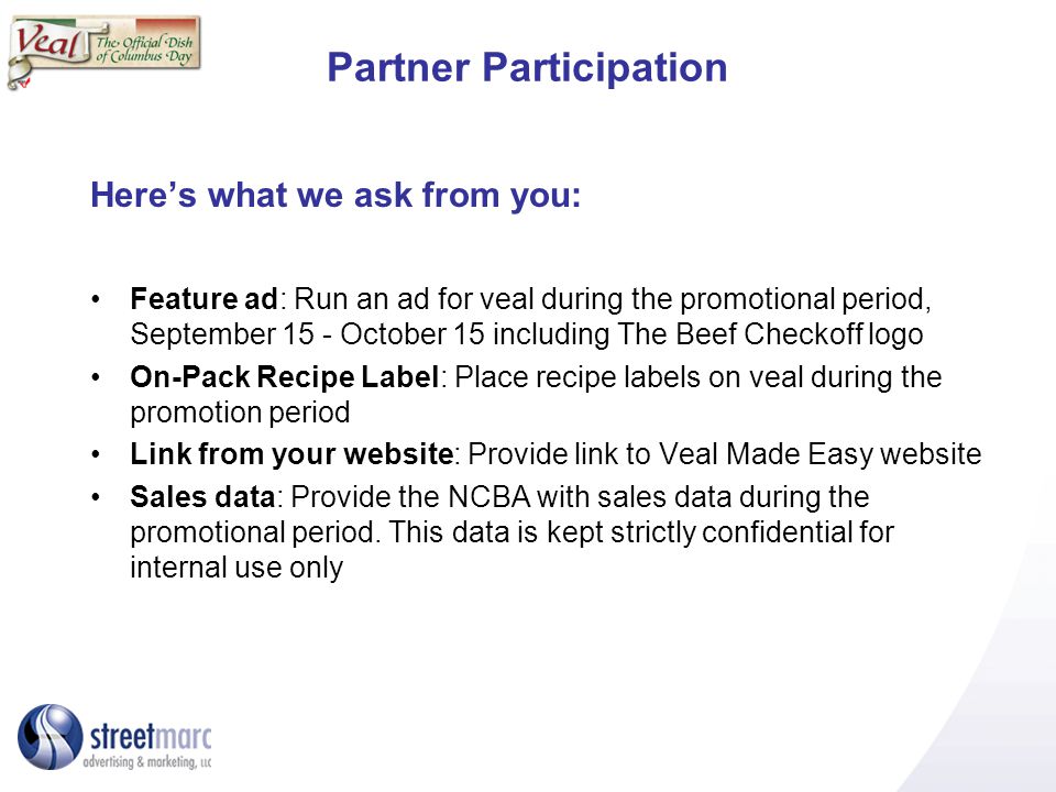 Partner Participation Heres what we ask from you: Feature ad: Run an ad for veal during the promotional period, September 15 - October 15 including The Beef Checkoff logo On-Pack Recipe Label: Place recipe labels on veal during the promotion period Link from your website: Provide link to Veal Made Easy website Sales data: Provide the NCBA with sales data during the promotional period.