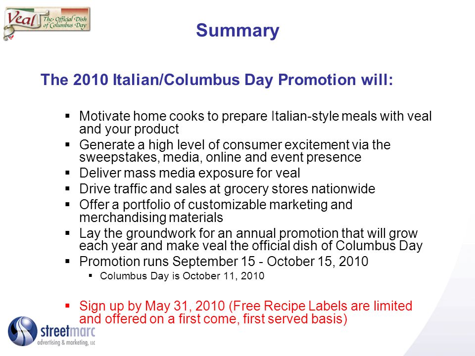 Summary The 2010 Italian/Columbus Day Promotion will: Motivate home cooks to prepare Italian-style meals with veal and your product Generate a high level of consumer excitement via the sweepstakes, media, online and event presence Deliver mass media exposure for veal Drive traffic and sales at grocery stores nationwide Offer a portfolio of customizable marketing and merchandising materials Lay the groundwork for an annual promotion that will grow each year and make veal the official dish of Columbus Day Promotion runs September 15 - October 15, 2010 Columbus Day is October 11, 2010 Sign up by May 31, 2010 (Free Recipe Labels are limited and offered on a first come, first served basis)