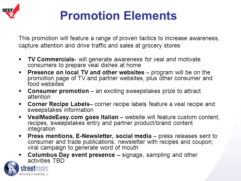 Promotion Elements This promotion will feature a range of proven tactics to increase awareness, capture attention and drive traffic and sales at grocery stores TV Commercials- will generate awareness for veal and motivate consumers to prepare veal dishes at home Presence on local TV and other websites – program will be on the promotion page of TV and partner websites, plus other consumer and food websites Consumer promotion – an exciting sweepstakes prize to attract attention Corner Recipe Labels– corner recipe labels feature a veal recipe and sweepstakes information VealMadeEasy.com goes Italian – website will feature custom content, recipes, sweepstakes entry and partner product/brand content integration Press mentions, E-Newsletter, social media – press releases sent to consumer and trade publications; newsletter with recipes and coupon; viral campaign to generate word of mouth Columbus Day event presence – signage, sampling and other activities TBD