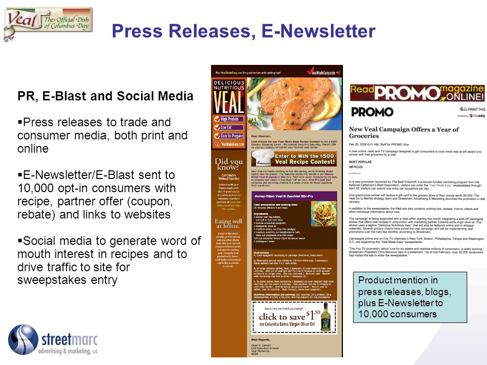 Press Releases, E-Newsletter Product mention in press releases, blogs, plus E-Newsletter to 10,000 consumers PR, E-Blast and Social Media Press releases to trade and consumer media, both print and online E-Newsletter/E-Blast sent to 10,000 opt-in consumers with recipe, partner offer (coupon, rebate) and links to websites Social media to generate word of mouth interest in recipes and to drive traffic to site for sweepstakes entry