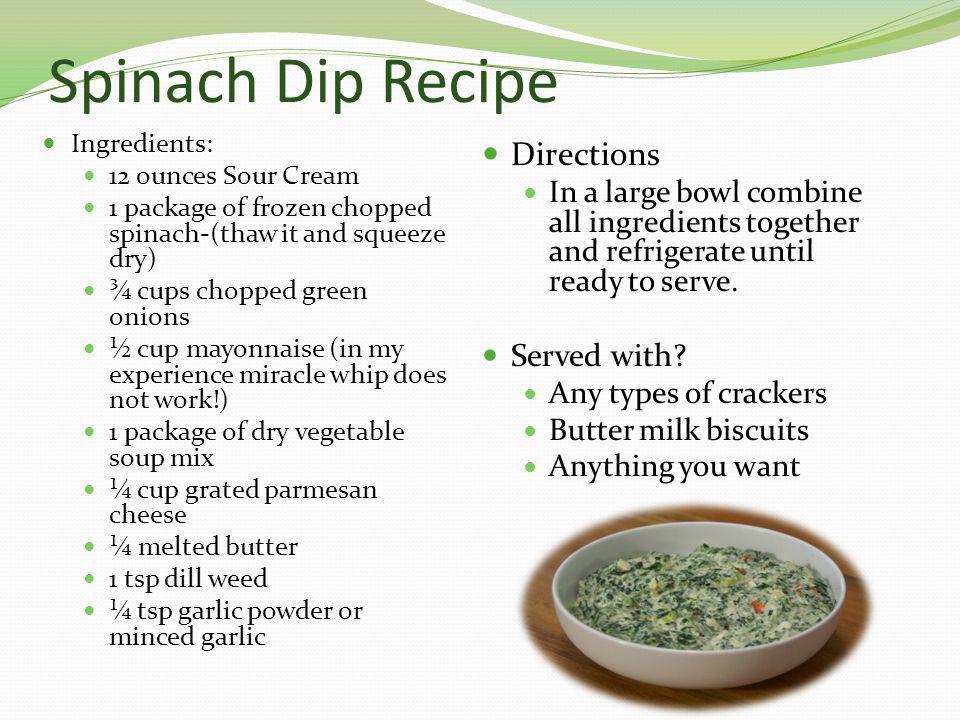Spinach Dip Recipe Ingredients: 12 ounces Sour Cream 1 package of frozen chopped spinach-(thaw it and squeeze dry) ¾ cups chopped green onions ½ cup mayonnaise (in my experience miracle whip does not work!) 1 package of dry vegetable soup mix ¼ cup grated parmesan cheese ¼ melted butter 1 tsp dill weed ¼ tsp garlic powder or minced garlic Directions In a large bowl combine all ingredients together and refrigerate until ready to serve.