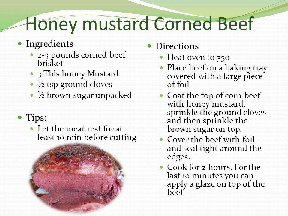 Honey mustard Corned Beef Ingredients 2-3 pounds corned beef brisket 3 Tbls honey Mustard ½ tsp ground cloves ½ brown sugar unpacked Tips: Let the meat rest for at least 10 min before cutting Directions Heat oven to 350 Place beef on a baking tray covered with a large piece of foil Coat the top of corn beef with honey mustard, sprinkle the ground cloves and then sprinkle the brown sugar on top.