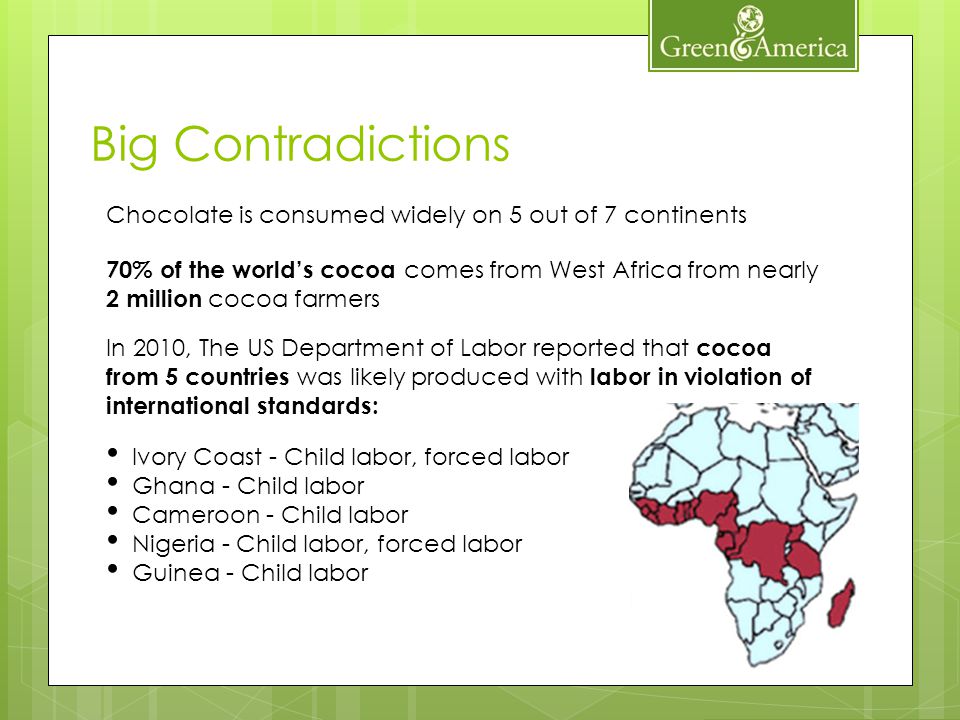 Chocolate is consumed widely on 5 out of 7 continents 70% of the worlds cocoa comes from West Africa from nearly 2 million cocoa farmers In 2010, The US Department of Labor reported that cocoa from 5 countries was likely produced with labor in violation of international standards: Ivory Coast - Child labor, forced labor Ghana - Child labor Cameroon - Child labor Nigeria - Child labor, forced labor Guinea - Child labor Big Contradictions