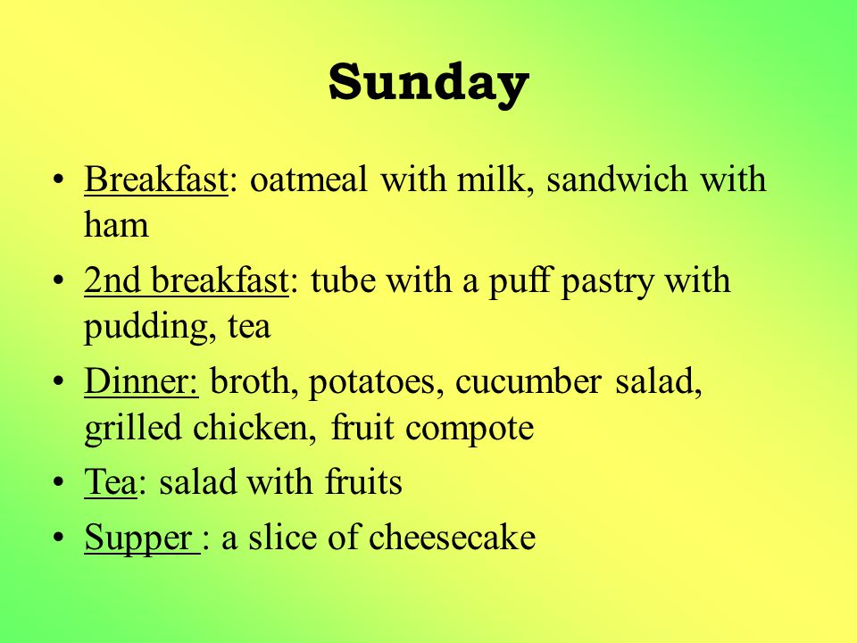 Sunday Breakfast: oatmeal with milk, sandwich with ham 2nd breakfast: tube with a puff pastry with pudding, tea Dinner: broth, potatoes, cucumber salad, grilled chicken, fruit compote Tea: salad with fruits Supper : a slice of cheesecake