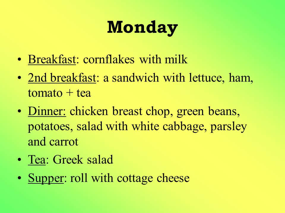 Monday Breakfast: cornflakes with milk 2nd breakfast: a sandwich with lettuce, ham, tomato + tea Dinner: chicken breast chop, green beans, potatoes, salad with white cabbage, parsley and carrot Tea: Greek salad Supper: roll with cottage cheese
