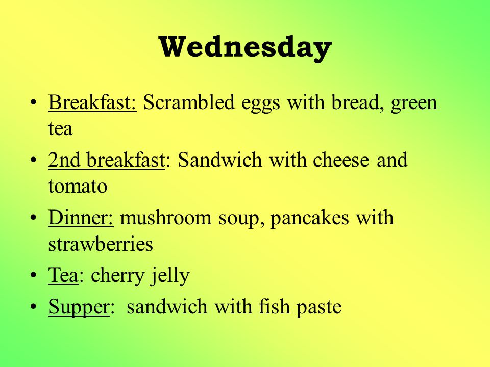 Wednesday Breakfast: Scrambled eggs with bread, green tea 2nd breakfast: Sandwich with cheese and tomato Dinner: mushroom soup, pancakes with strawberries Tea: cherry jelly Supper: sandwich with fish paste
