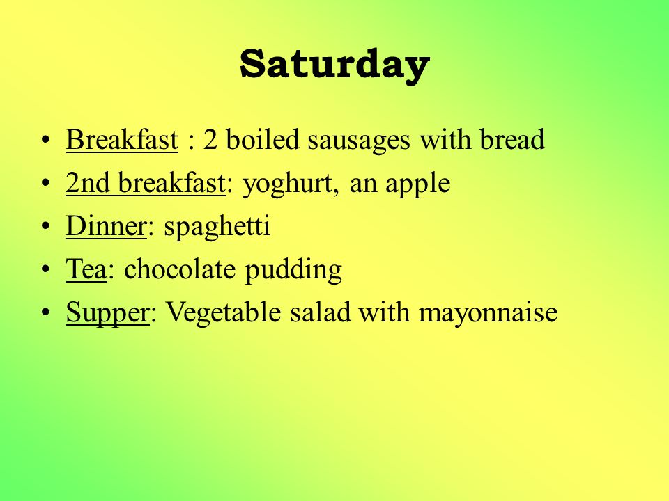 Saturday Breakfast : 2 boiled sausages with bread 2nd breakfast: yoghurt, an apple Dinner: spaghetti Tea: chocolate pudding Supper: Vegetable salad with mayonnaise