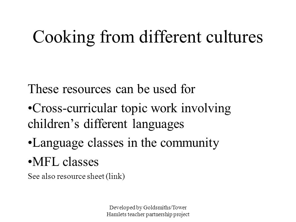 Developed by Goldsmiths/Tower Hamlets teacher partnership project Cooking from different cultures These resources can be used for Cross-curricular topic work involving childrens different languages Language classes in the community MFL classes See also resource sheet (link)