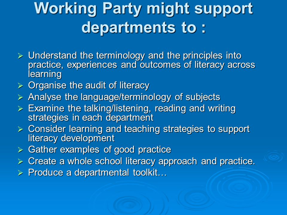 Working Party might support departments to : Understand the terminology and the principles into practice, experiences and outcomes of literacy across learning Understand the terminology and the principles into practice, experiences and outcomes of literacy across learning Organise the audit of literacy Organise the audit of literacy Analyse the language/terminology of subjects Analyse the language/terminology of subjects Examine the talking/listening, reading and writing strategies in each department Examine the talking/listening, reading and writing strategies in each department Consider learning and teaching strategies to support literacy development Consider learning and teaching strategies to support literacy development Gather examples of good practice Gather examples of good practice Create a whole school literacy approach and practice.