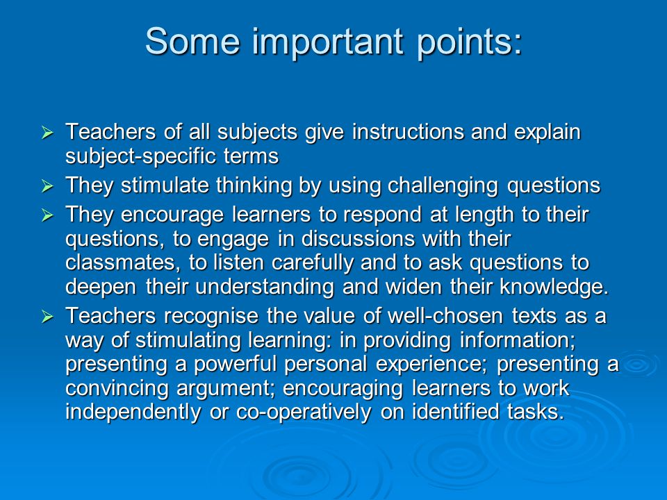 Some important points: Teachers of all subjects give instructions and explain subject-specific terms Teachers of all subjects give instructions and explain subject-specific terms They stimulate thinking by using challenging questions They stimulate thinking by using challenging questions They encourage learners to respond at length to their questions, to engage in discussions with their classmates, to listen carefully and to ask questions to deepen their understanding and widen their knowledge.