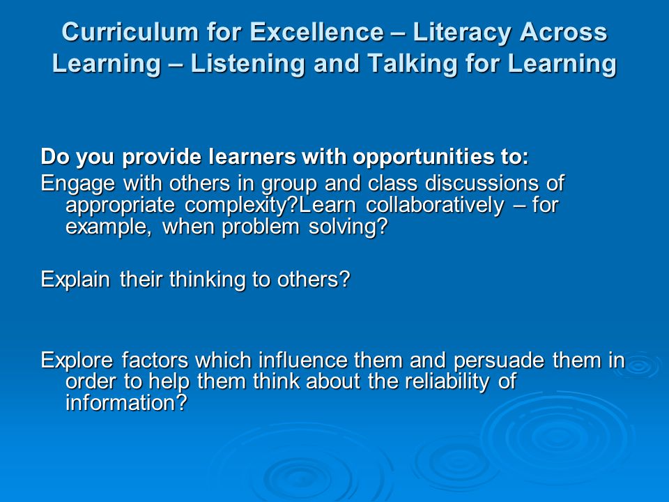 Curriculum for Excellence – Literacy Across Learning – Listening and Talking for Learning Do you provide learners with opportunities to: Engage with others in group and class discussions of appropriate complexity Learn collaboratively – for example, when problem solving.