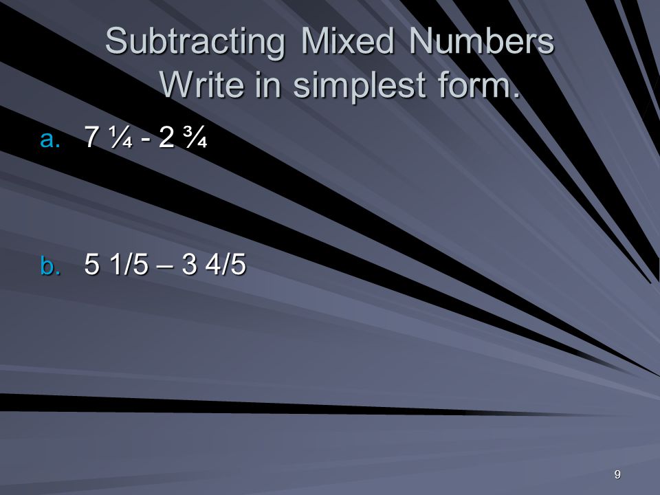 9 Subtracting Mixed Numbers Write in simplest form. a. 7 ¼ - 2 ¾ b. 5 1/5 – 3 4/5