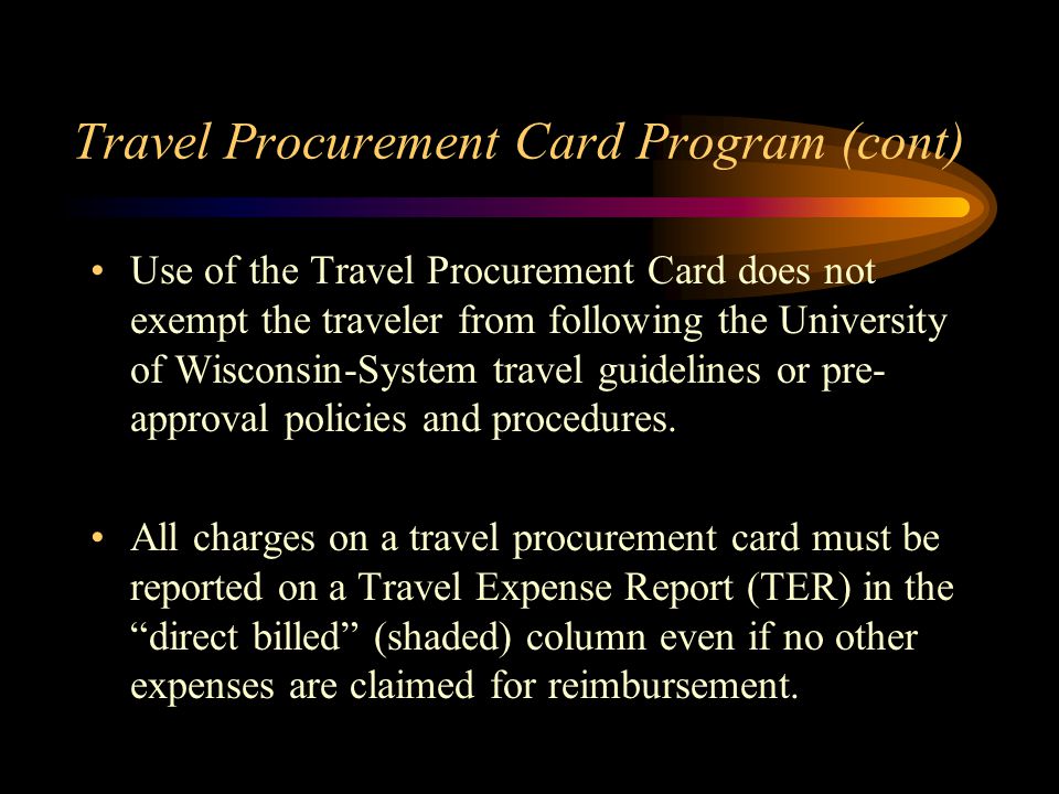 Travel Procurement Card Program (cont) Use of the Travel Procurement Card does not exempt the traveler from following the University of Wisconsin-System travel guidelines or pre- approval policies and procedures.