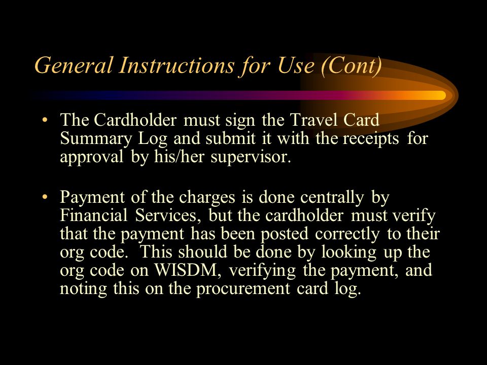 General Instructions for Use (Cont) The Cardholder must sign the Travel Card Summary Log and submit it with the receipts for approval by his/her supervisor.