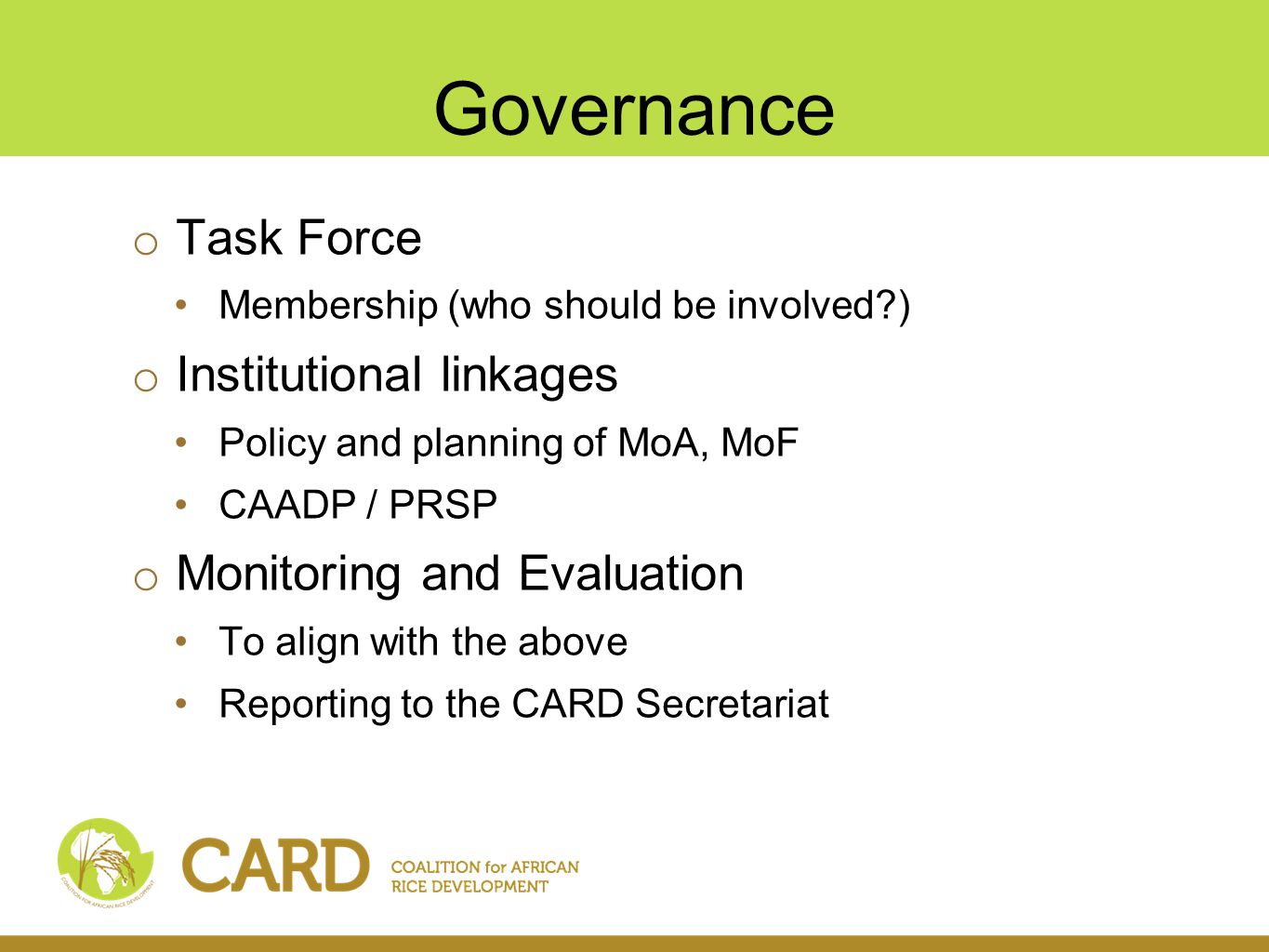 Governance o Task Force Membership (who should be involved ) o Institutional linkages Policy and planning of MoA, MoF CAADP / PRSP o Monitoring and Evaluation To align with the above Reporting to the CARD Secretariat
