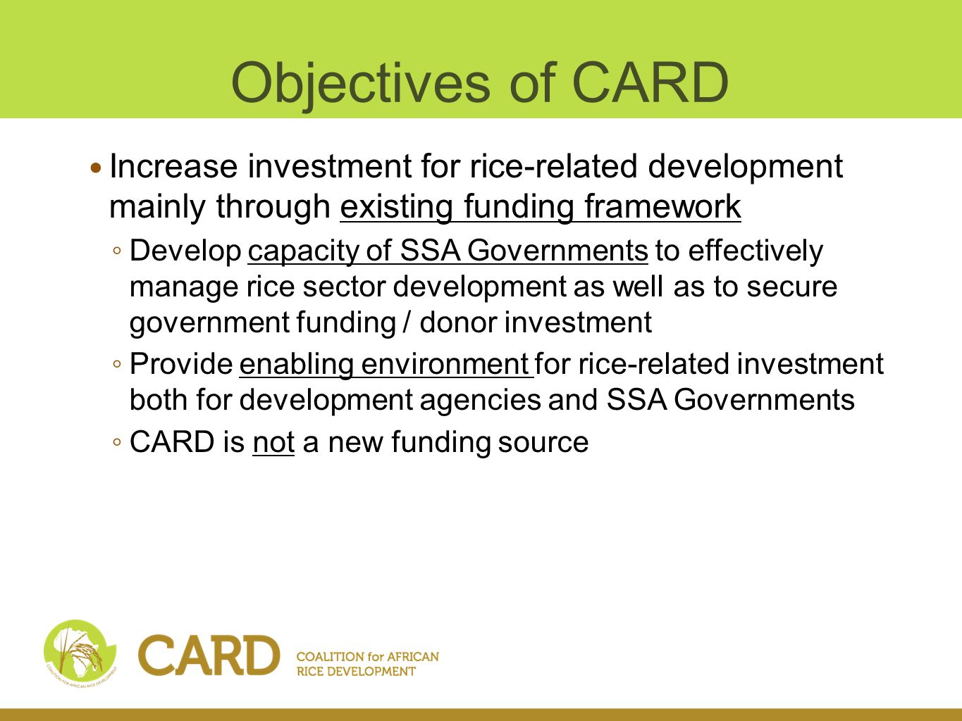 Objectives of CARD Increase investment for rice-related development mainly through existing funding framework Develop capacity of SSA Governments to effectively manage rice sector development as well as to secure government funding / donor investment Provide enabling environment for rice-related investment both for development agencies and SSA Governments CARD is not a new funding source