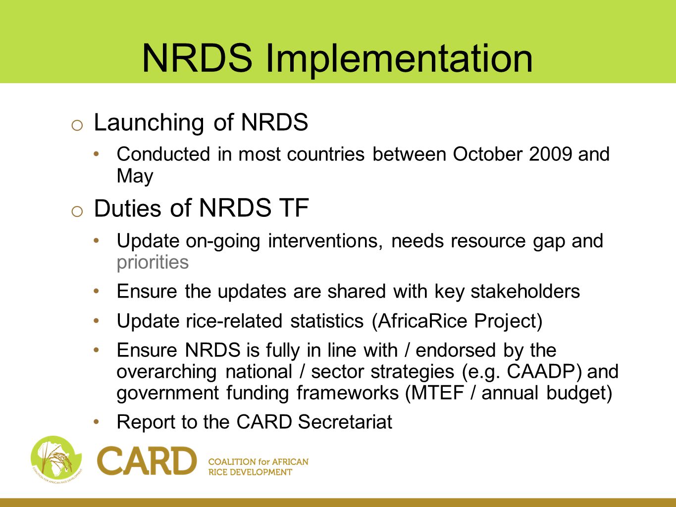 NRDS Implementation o Launching of NRDS Conducted in most countries between October 2009 and May o Duties of NRDS TF Update on-going interventions, needs resource gap and priorities Ensure the updates are shared with key stakeholders Update rice-related statistics (AfricaRice Project) Ensure NRDS is fully in line with / endorsed by the overarching national / sector strategies (e.g.