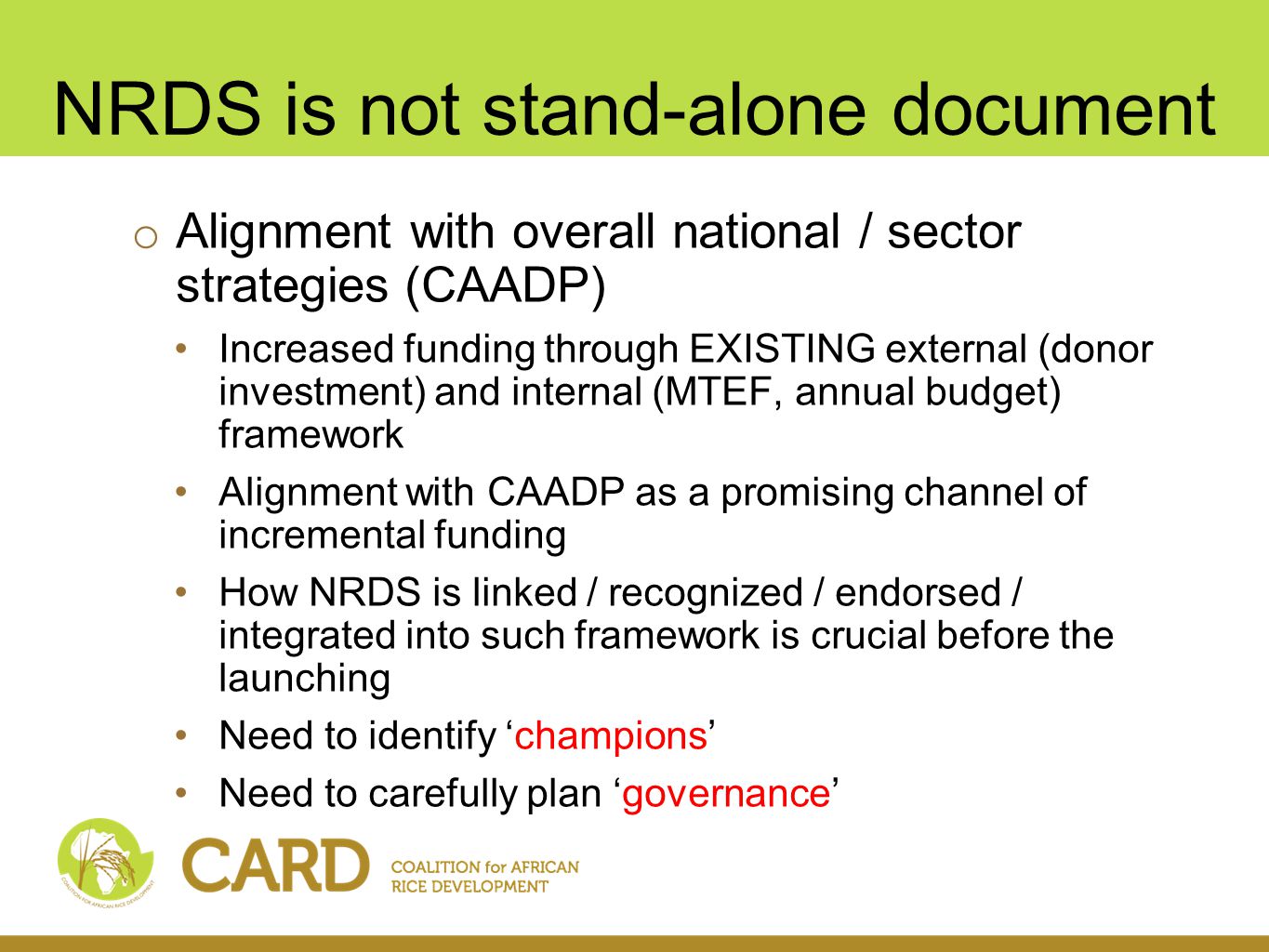 NRDS is not stand-alone document o Alignment with overall national / sector strategies (CAADP) Increased funding through EXISTING external (donor investment) and internal (MTEF, annual budget) framework Alignment with CAADP as a promising channel of incremental funding How NRDS is linked / recognized / endorsed / integrated into such framework is crucial before the launching Need to identify champions Need to carefully plan governance