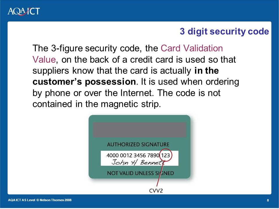 8 AQA ICT AS Level © Nelson Thornes digit security code The 3-figure security code, the Card Validation Value, on the back of a credit card is used so that suppliers know that the card is actually in the customers possession.