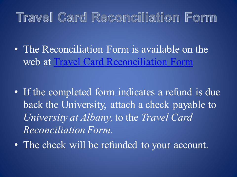 The Reconciliation Form is available on the web at Travel Card Reconciliation FormTravel Card Reconciliation Form If the completed form indicates a refund is due back the University, attach a check payable to University at Albany, to the Travel Card Reconciliation Form.