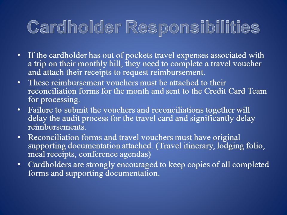 If the cardholder has out of pockets travel expenses associated with a trip on their monthly bill, they need to complete a travel voucher and attach their receipts to request reimbursement.