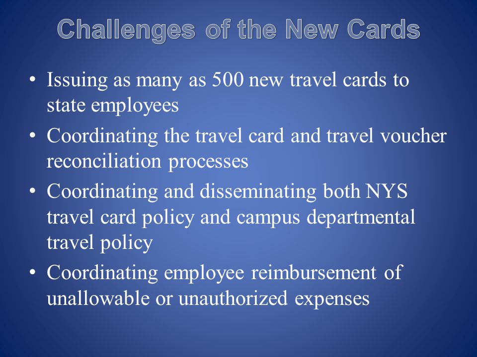 Issuing as many as 500 new travel cards to state employees Coordinating the travel card and travel voucher reconciliation processes Coordinating and disseminating both NYS travel card policy and campus departmental travel policy Coordinating employee reimbursement of unallowable or unauthorized expenses