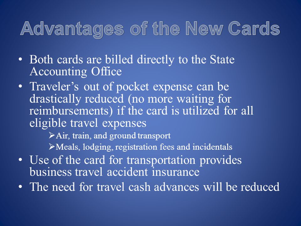 Both cards are billed directly to the State Accounting Office Travelers out of pocket expense can be drastically reduced (no more waiting for reimbursements) if the card is utilized for all eligible travel expenses Air, train, and ground transport Meals, lodging, registration fees and incidentals Use of the card for transportation provides business travel accident insurance The need for travel cash advances will be reduced