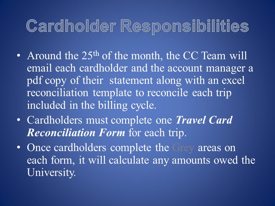 Around the 25 th of the month, the CC Team will  each cardholder and the account manager a pdf copy of their statement along with an excel reconciliation template to reconcile each trip included in the billing cycle.