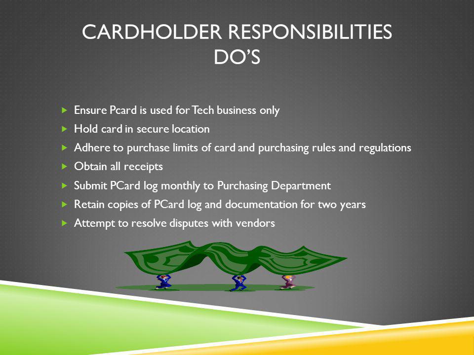 CARDHOLDER RESPONSIBILITIES DOS Ensure Pcard is used for Tech business only Hold card in secure location Adhere to purchase limits of card and purchasing rules and regulations Obtain all receipts Submit PCard log monthly to Purchasing Department Retain copies of PCard log and documentation for two years Attempt to resolve disputes with vendors