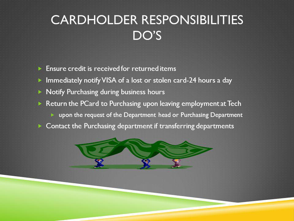 CARDHOLDER RESPONSIBILITIES DOS Ensure credit is received for returned items Immediately notify VISA of a lost or stolen card-24 hours a day Notify Purchasing during business hours Return the PCard to Purchasing upon leaving employment at Tech upon the request of the Department head or Purchasing Department Contact the Purchasing department if transferring departments