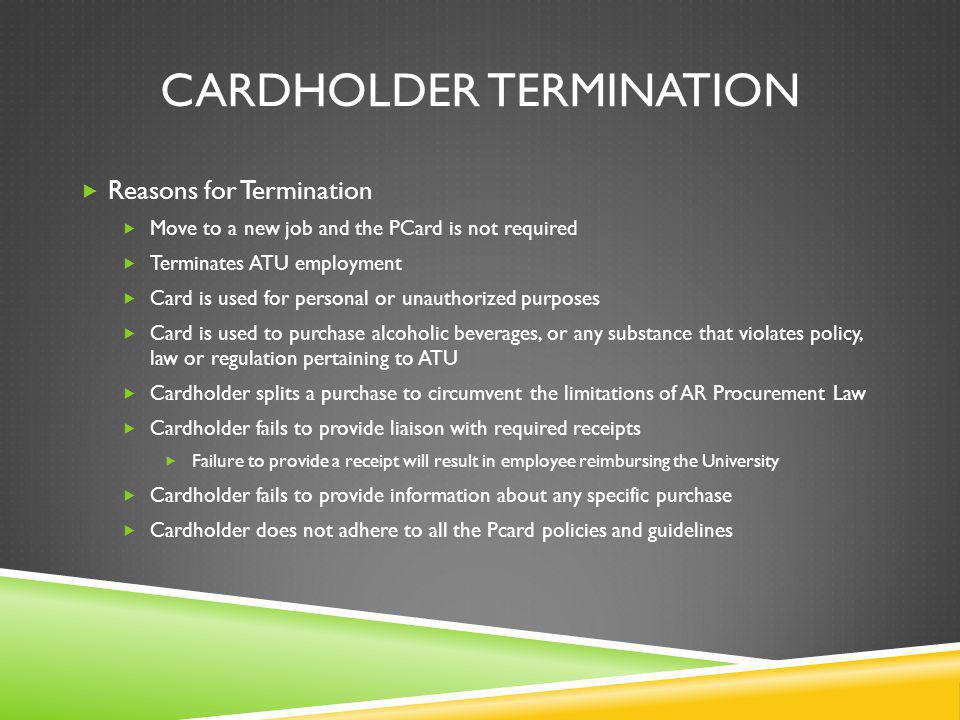 CARDHOLDER TERMINATION Reasons for Termination Move to a new job and the PCard is not required Terminates ATU employment Card is used for personal or unauthorized purposes Card is used to purchase alcoholic beverages, or any substance that violates policy, law or regulation pertaining to ATU Cardholder splits a purchase to circumvent the limitations of AR Procurement Law Cardholder fails to provide liaison with required receipts Failure to provide a receipt will result in employee reimbursing the University Cardholder fails to provide information about any specific purchase Cardholder does not adhere to all the Pcard policies and guidelines