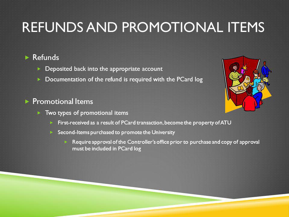 REFUNDS AND PROMOTIONAL ITEMS Refunds Deposited back into the appropriate account Documentation of the refund is required with the PCard log Promotional Items Two types of promotional items First-received as a result of PCard transaction, become the property of ATU Second-Items purchased to promote the University Require approval of the Controllers office prior to purchase and copy of approval must be included in PCard log